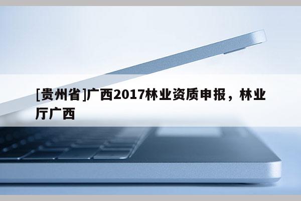 [貴州省]廣西2017林業(yè)資質(zhì)申報(bào)，林業(yè)廳廣西