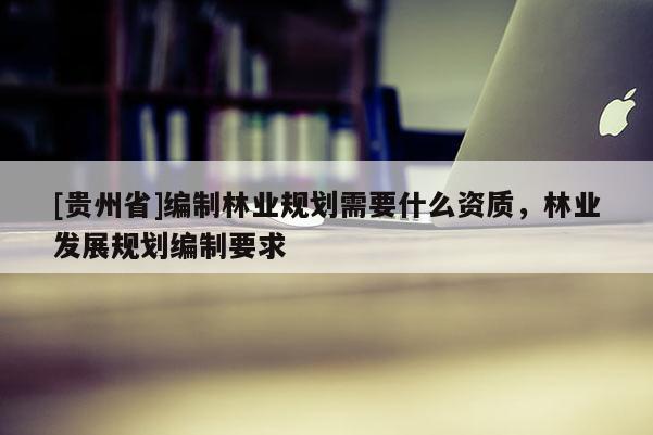 [貴州省]編制林業(yè)規(guī)劃需要什么資質(zhì)，林業(yè)發(fā)展規(guī)劃編制要求