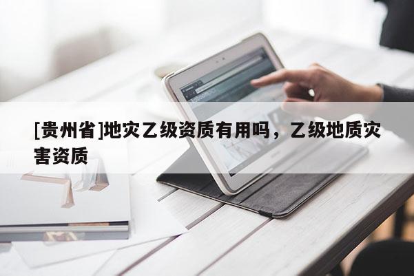 [貴州省]地災乙級資質(zhì)有用嗎，乙級地質(zhì)災害資質(zhì)