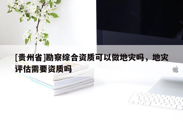 [貴州省]勘察綜合資質(zhì)可以做地災嗎，地災評估需要資質(zhì)嗎