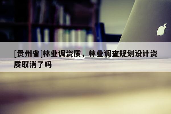 [貴州省]林業(yè)調(diào)資質(zhì)，林業(yè)調(diào)查規(guī)劃設(shè)計資質(zhì)取消了嗎