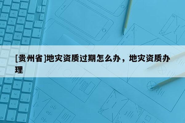 [貴州省]地災(zāi)資質(zhì)過期怎么辦，地災(zāi)資質(zhì)辦理