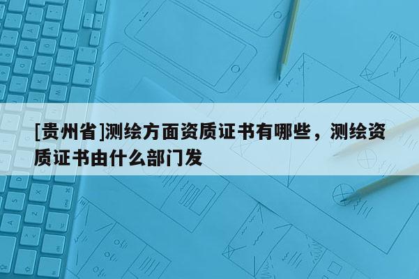 [貴州省]測(cè)繪方面資質(zhì)證書有哪些，測(cè)繪資質(zhì)證書由什么部門發(fā)