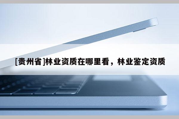 [貴州省]林業(yè)資質(zhì)在哪里看，林業(yè)鑒定資質(zhì)