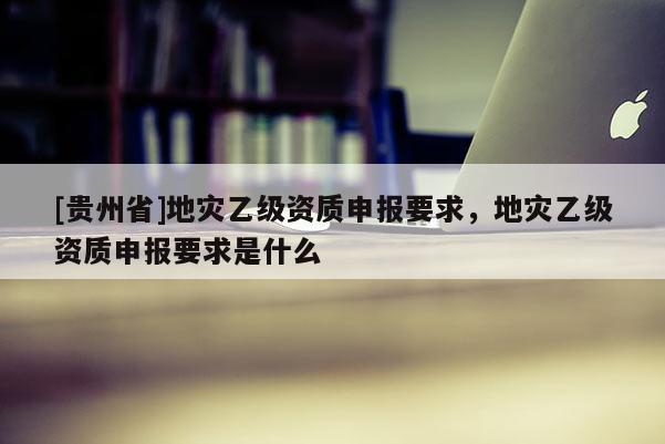 [貴州省]地災(zāi)乙級(jí)資質(zhì)申報(bào)要求，地災(zāi)乙級(jí)資質(zhì)申報(bào)要求是什么