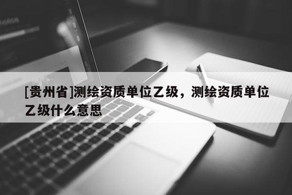 [貴州省]測(cè)繪資質(zhì)單位乙級(jí)，測(cè)繪資質(zhì)單位乙級(jí)什么意思