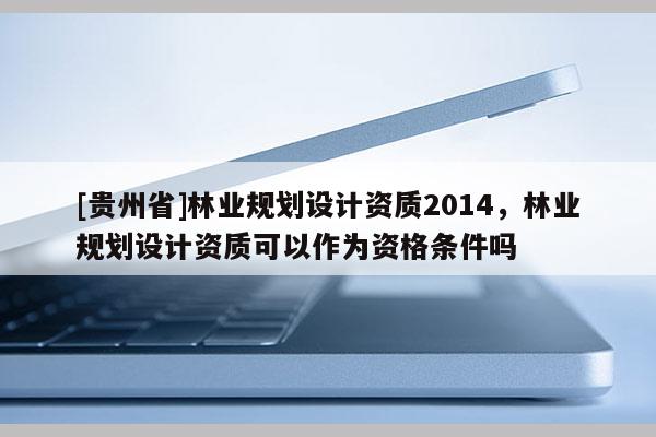 [貴州省]林業(yè)規(guī)劃設(shè)計(jì)資質(zhì)2014，林業(yè)規(guī)劃設(shè)計(jì)資質(zhì)可以作為資格條件嗎