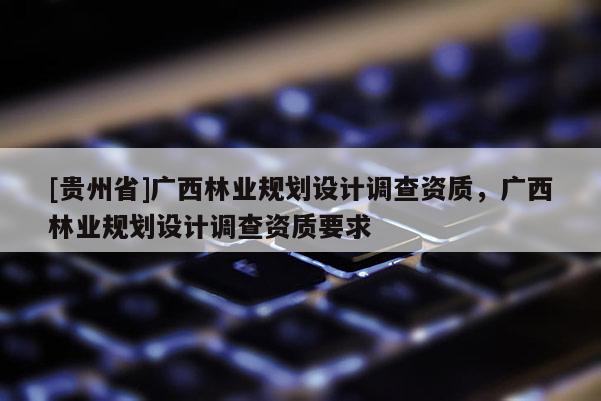 [貴州省]廣西林業(yè)規(guī)劃設(shè)計(jì)調(diào)查資質(zhì)，廣西林業(yè)規(guī)劃設(shè)計(jì)調(diào)查資質(zhì)要求