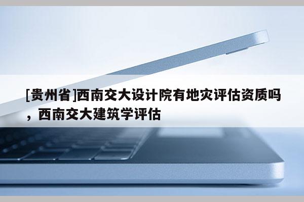 [貴州省]西南交大設(shè)計(jì)院有地災(zāi)評(píng)估資質(zhì)嗎，西南交大建筑學(xué)評(píng)估