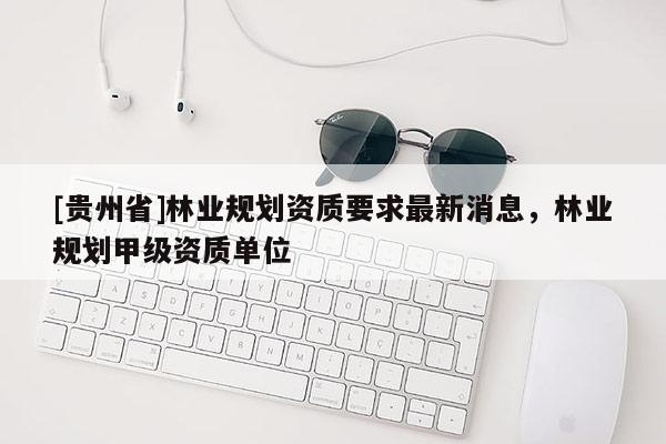 [貴州省]林業(yè)規(guī)劃資質(zhì)要求最新消息，林業(yè)規(guī)劃甲級資質(zhì)單位