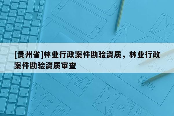 [貴州省]林業(yè)行政案件勘驗(yàn)資質(zhì)，林業(yè)行政案件勘驗(yàn)資質(zhì)審查