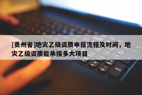 [貴州省]地災(zāi)乙級資質(zhì)申報流程及時間，地災(zāi)乙級資質(zhì)能承接多大項目