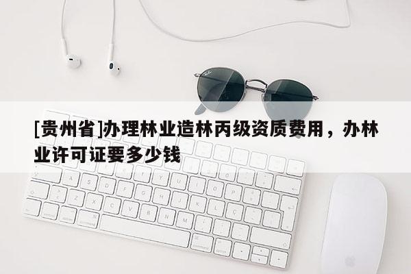 [貴州省]辦理林業(yè)造林丙級資質(zhì)費(fèi)用，辦林業(yè)許可證要多少錢