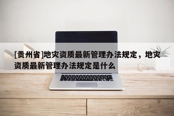 [貴州省]地災(zāi)資質(zhì)最新管理辦法規(guī)定，地災(zāi)資質(zhì)最新管理辦法規(guī)定是什么