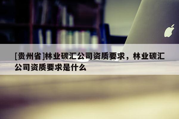 [貴州省]林業(yè)碳匯公司資質(zhì)要求，林業(yè)碳匯公司資質(zhì)要求是什么