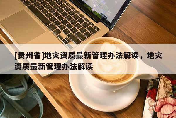 [貴州省]地災(zāi)資質(zhì)最新管理辦法解讀，地災(zāi)資質(zhì)最新管理辦法解讀