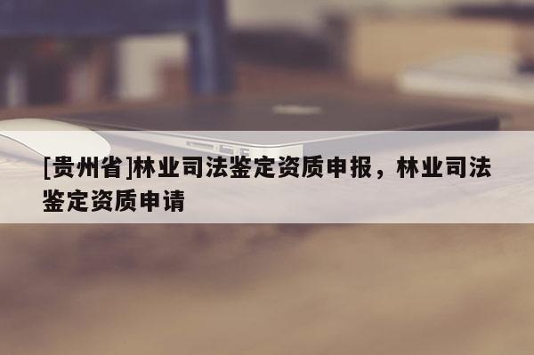 [貴州省]林業(yè)司法鑒定資質(zhì)申報，林業(yè)司法鑒定資質(zhì)申請