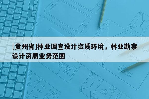 [貴州省]林業(yè)調(diào)查設(shè)計資質(zhì)環(huán)境，林業(yè)勘察設(shè)計資質(zhì)業(yè)務(wù)范圍