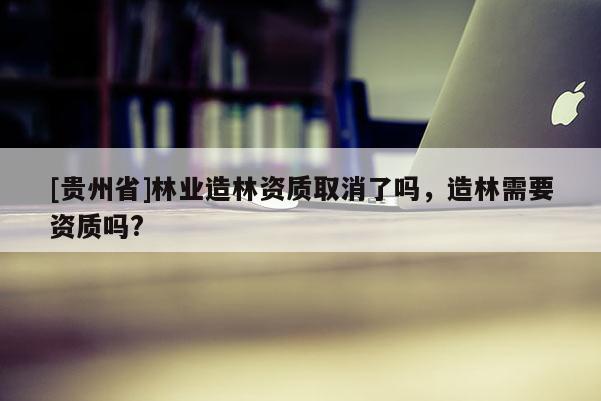 [貴州省]林業(yè)造林資質(zhì)取消了嗎，造林需要資質(zhì)嗎?