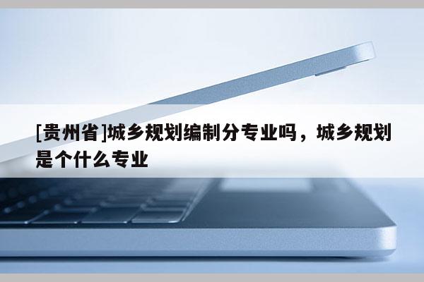 [貴州省]城鄉(xiāng)規(guī)劃編制分專業(yè)嗎，城鄉(xiāng)規(guī)劃是個什么專業(yè)