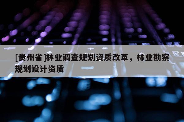 [貴州省]林業(yè)調(diào)查規(guī)劃資質(zhì)改革，林業(yè)勘察規(guī)劃設(shè)計(jì)資質(zhì)