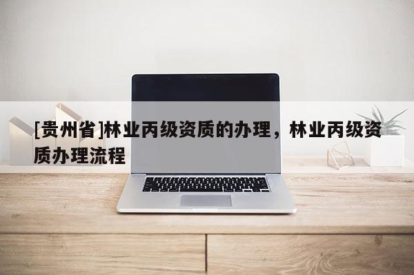 [貴州省]林業(yè)丙級(jí)資質(zhì)的辦理，林業(yè)丙級(jí)資質(zhì)辦理流程