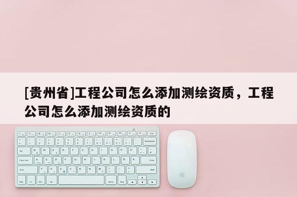 [貴州省]工程公司怎么添加測繪資質(zhì)，工程公司怎么添加測繪資質(zhì)的