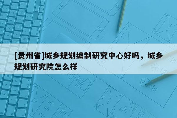 [貴州省]城鄉(xiāng)規(guī)劃編制研究中心好嗎，城鄉(xiāng)規(guī)劃研究院怎么樣