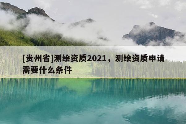 [貴州省]測繪資質(zhì)2021，測繪資質(zhì)申請需要什么條件