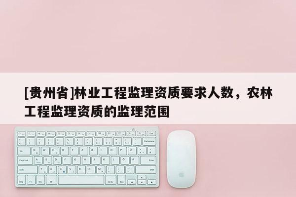[貴州省]林業(yè)工程監(jiān)理資質(zhì)要求人數(shù)，農(nóng)林工程監(jiān)理資質(zhì)的監(jiān)理范圍