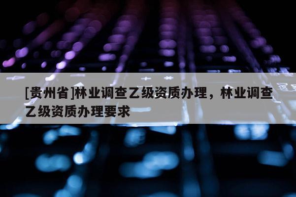 [貴州省]林業(yè)調(diào)查乙級(jí)資質(zhì)辦理，林業(yè)調(diào)查乙級(jí)資質(zhì)辦理要求