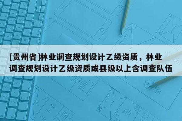 [貴州省]林業(yè)調(diào)查規(guī)劃設(shè)計乙級資質(zhì)，林業(yè)調(diào)查規(guī)劃設(shè)計乙級資質(zhì)或縣級以上含調(diào)查隊伍