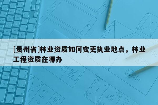 [貴州省]林業(yè)資質(zhì)如何變更執(zhí)業(yè)地點，林業(yè)工程資質(zhì)在哪辦