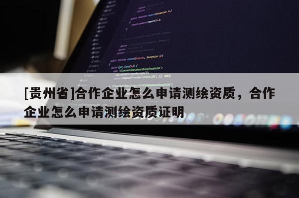 [貴州省]合作企業(yè)怎么申請測繪資質(zhì)，合作企業(yè)怎么申請測繪資質(zhì)證明