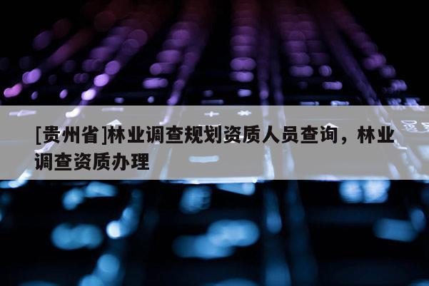 [貴州省]林業(yè)調(diào)查規(guī)劃資質(zhì)人員查詢，林業(yè)調(diào)查資質(zhì)辦理