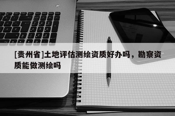 [貴州省]土地評(píng)估測(cè)繪資質(zhì)好辦嗎，勘察資質(zhì)能做測(cè)繪嗎