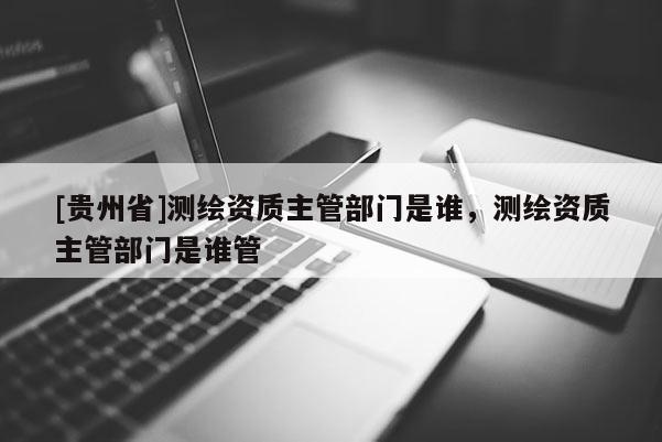 [貴州省]測(cè)繪資質(zhì)主管部門(mén)是誰(shuí)，測(cè)繪資質(zhì)主管部門(mén)是誰(shuí)管