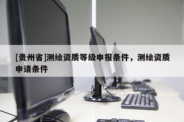 [貴州省]測(cè)繪資質(zhì)等級(jí)申報(bào)條件，測(cè)繪資質(zhì)申請(qǐng)條件