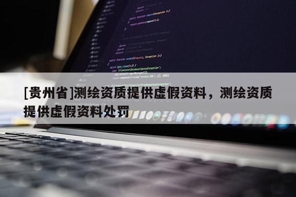 [貴州省]測繪資質(zhì)提供虛假資料，測繪資質(zhì)提供虛假資料處罰