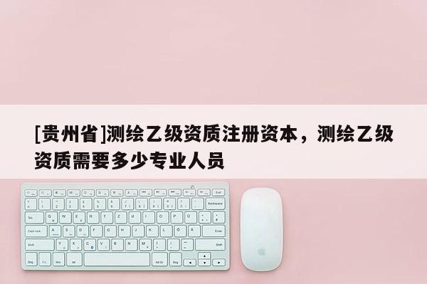 [貴州省]測(cè)繪乙級(jí)資質(zhì)注冊(cè)資本，測(cè)繪乙級(jí)資質(zhì)需要多少專業(yè)人員