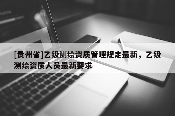 [貴州省]乙級測繪資質(zhì)管理規(guī)定最新，乙級測繪資質(zhì)人員最新要求