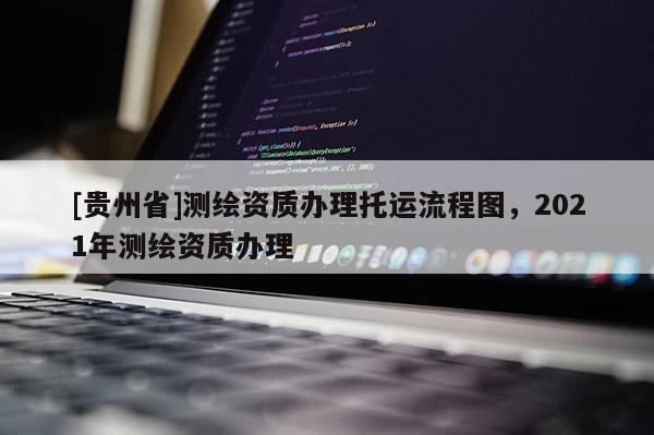 [貴州省]測繪資質(zhì)辦理托運(yùn)流程圖，2021年測繪資質(zhì)辦理