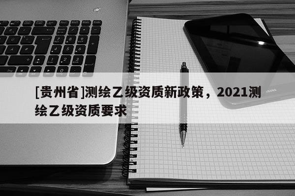 [貴州省]測(cè)繪乙級(jí)資質(zhì)新政策，2021測(cè)繪乙級(jí)資質(zhì)要求