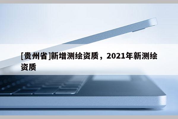 [貴州省]新增測繪資質(zhì)，2021年新測繪資質(zhì)