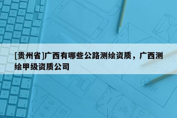 [貴州省]廣西有哪些公路測繪資質(zhì)，廣西測繪甲級資質(zhì)公司