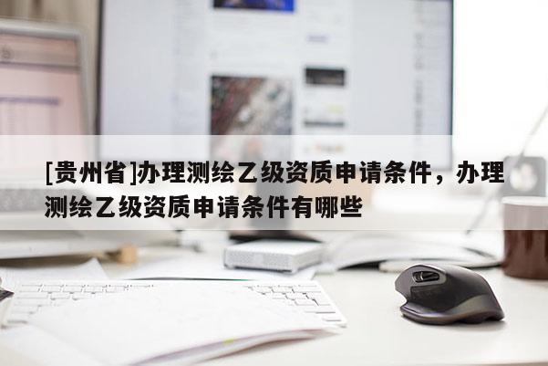 [貴州省]辦理測繪乙級資質(zhì)申請條件，辦理測繪乙級資質(zhì)申請條件有哪些