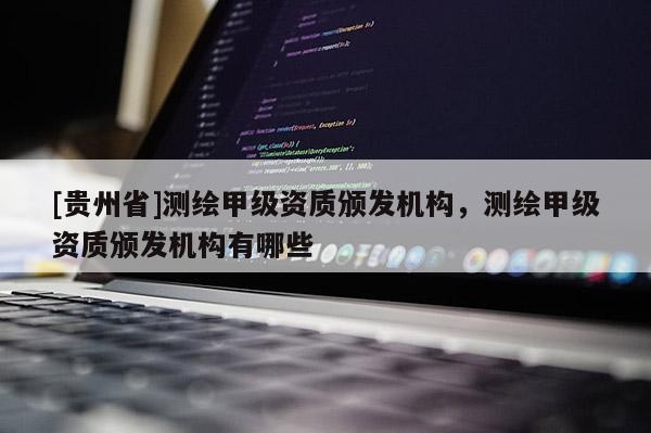 [貴州省]測繪甲級資質(zhì)頒發(fā)機構(gòu)，測繪甲級資質(zhì)頒發(fā)機構(gòu)有哪些