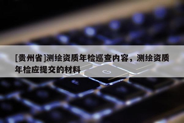 [貴州省]測繪資質(zhì)年檢巡查內(nèi)容，測繪資質(zhì)年檢應(yīng)提交的材料