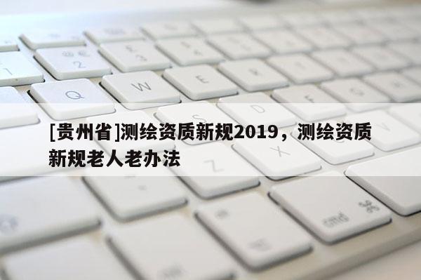 [貴州省]測繪資質(zhì)新規(guī)2019，測繪資質(zhì)新規(guī)老人老辦法