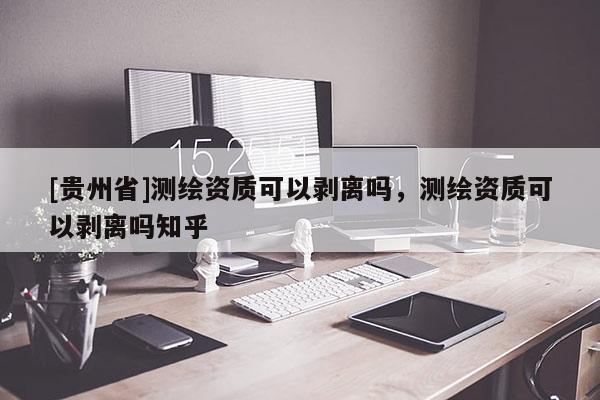 [貴州省]測繪資質(zhì)可以剝離嗎，測繪資質(zhì)可以剝離嗎知乎